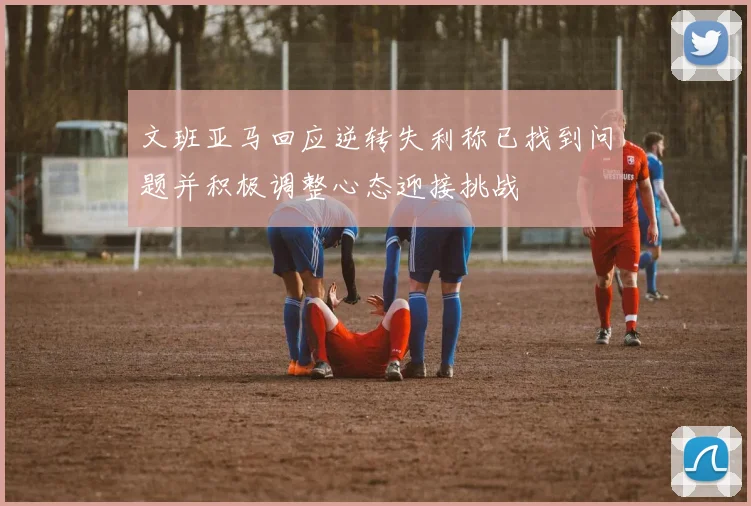 文班亚马回应逆转失利称已找到问题并积极调整心态迎接挑战