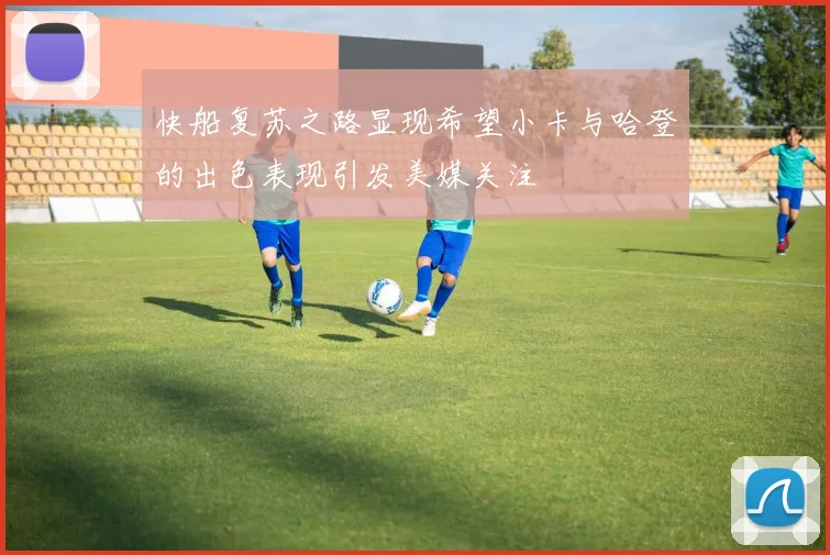 快船复苏之路显现希望小卡与哈登的出色表现引发美媒关注