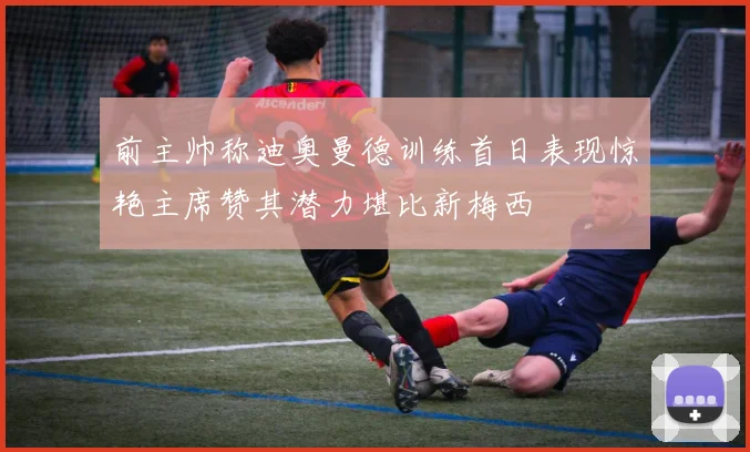 前主帅称迪奥曼德训练首日表现惊艳主席赞其潜力堪比新梅西