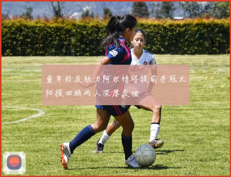 童年好友助力阿尔特塔提前夺冠太阳报回顾两人深厚友谊