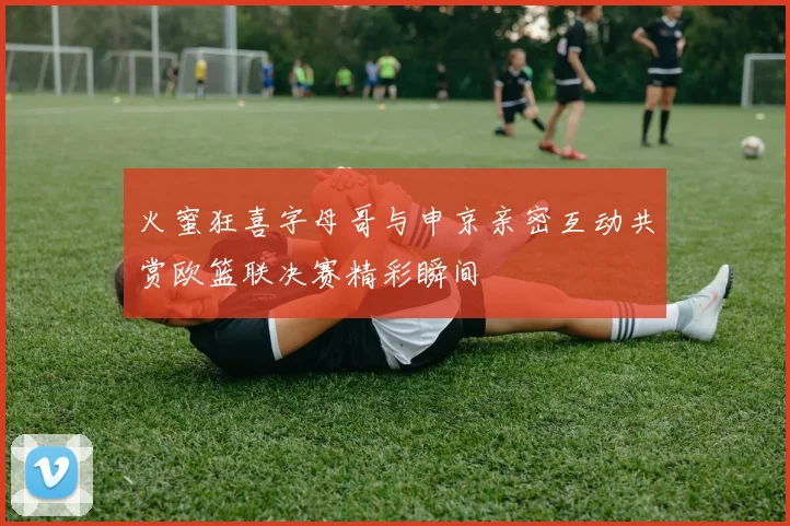 火蜜狂喜字母哥与申京亲密互动共赏欧篮联决赛精彩瞬间