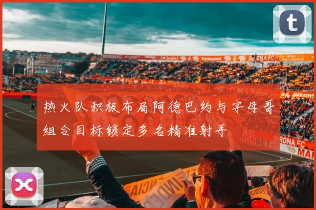 热火队积极布局阿德巴约与字母哥组合目标锁定多名精准射手