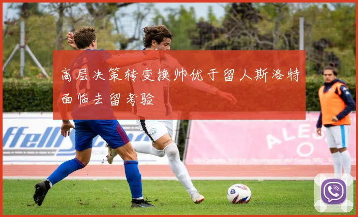 高层决策转变换帅优于留人斯洛特面临去留考验