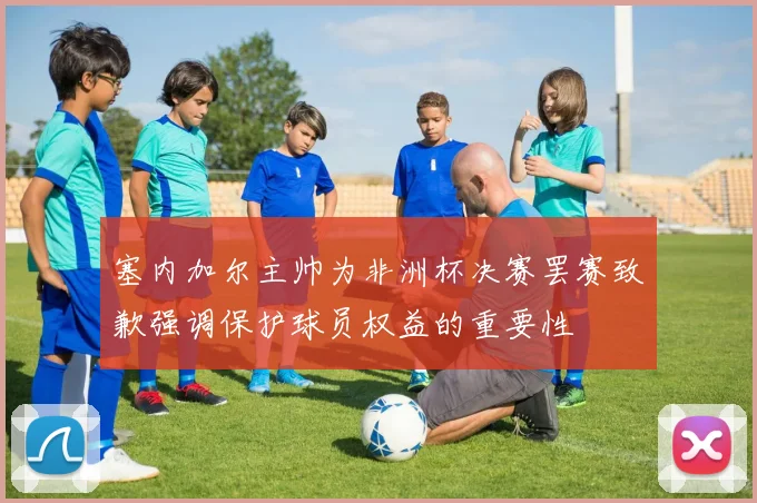 塞内加尔主帅为非洲杯决赛罢赛致歉强调保护球员权益的重要性
