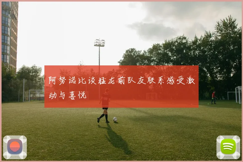 阿努诺比谈猛龙前队友联系感受激动与喜悦