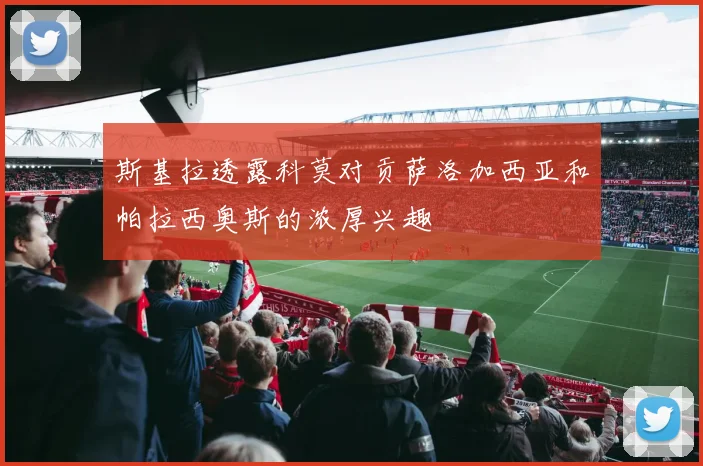 斯基拉透露科莫对贡萨洛加西亚和帕拉西奥斯的浓厚兴趣