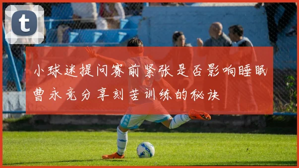 小球迷提问赛前紧张是否影响睡眠曹永竞分享刻苦训练的秘诀