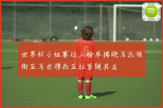 世界杯小组赛过人榜单揭晓马扎领衔亚马尔穆西亚拉紧随其后
