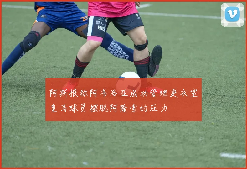 阿斯报称阿韦洛亚成功管理更衣室皇马球员摆脱阿隆索的压力