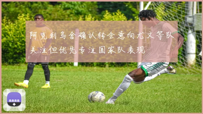 阿克利乌舍确认转会意向尤文等队关注但优先专注国家队表现