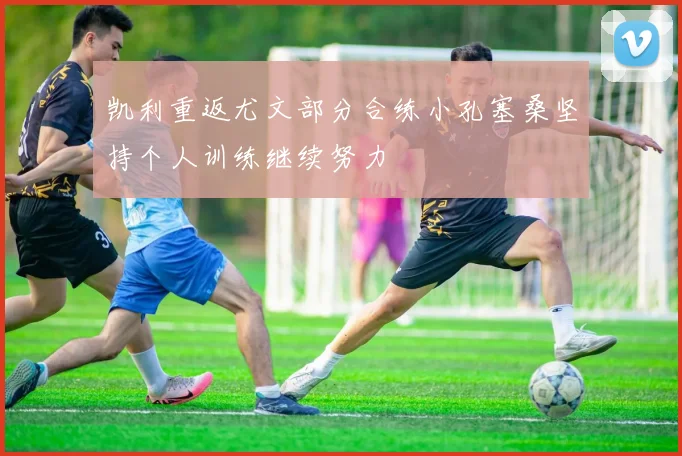 凯利重返尤文部分合练小孔塞桑坚持个人训练继续努力