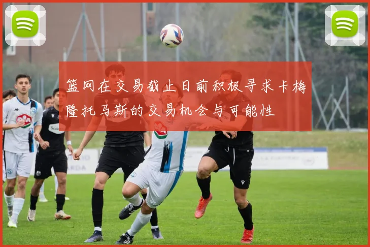 篮网在交易截止日前积极寻求卡梅隆托马斯的交易机会与可能性