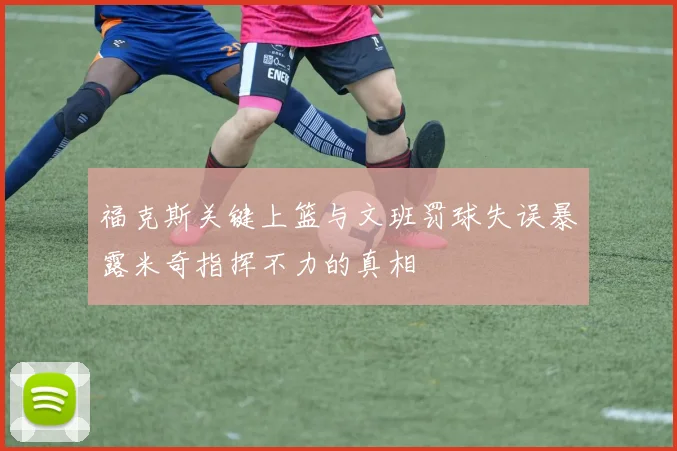 福克斯关键上篮与文班罚球失误暴露米奇指挥不力的真相