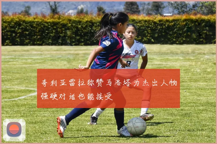 夸利亚雷拉称赞马洛塔为杰出人物强硬对话也能接受