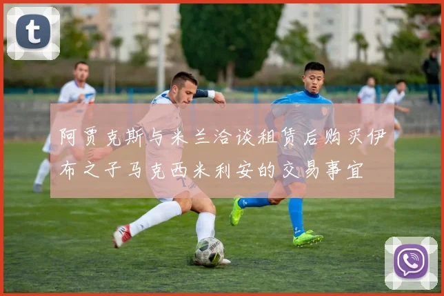 阿贾克斯与米兰洽谈租赁后购买伊布之子马克西米利安的交易事宜