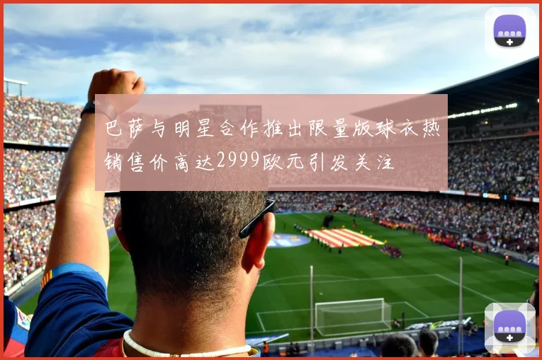 巴萨与明星合作推出限量版球衣热销售价高达2999欧元引发关注