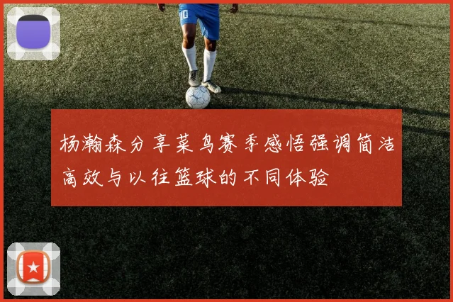 杨瀚森分享菜鸟赛季感悟强调简洁高效与以往篮球的不同体验