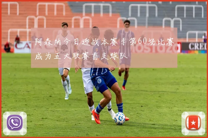 阿森纳今日迎战本赛季第60场比赛成为五大联赛首支球队