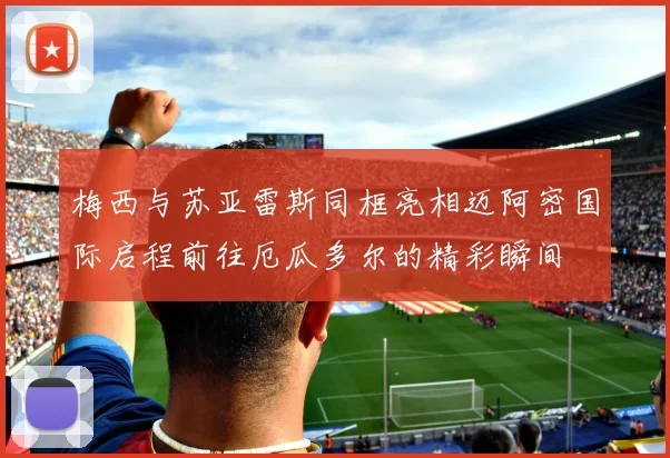 梅西与苏亚雷斯同框亮相迈阿密国际启程前往厄瓜多尔的精彩瞬间