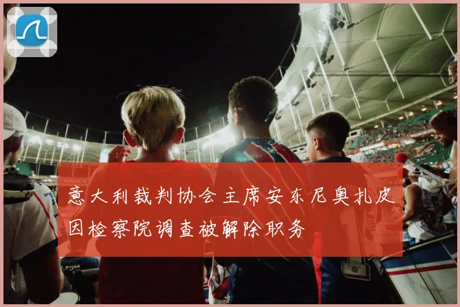 意大利裁判协会主席安东尼奥扎皮因检察院调查被解除职务