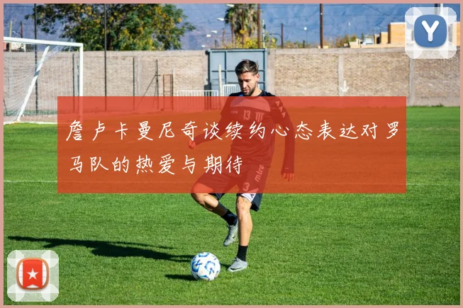 詹卢卡曼尼奇谈续约心态表达对罗马队的热爱与期待