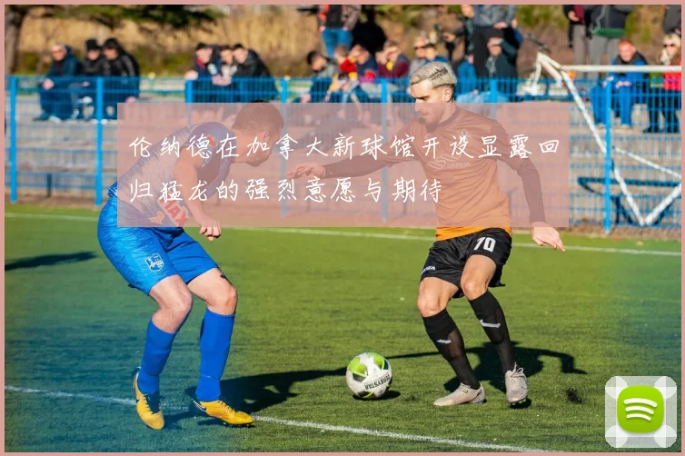 伦纳德在加拿大新球馆开设显露回归猛龙的强烈意愿与期待