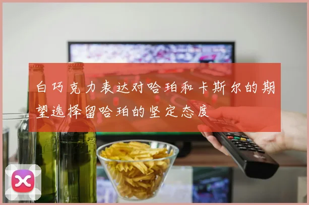 白巧克力表达对哈珀和卡斯尔的期望选择留哈珀的坚定态度