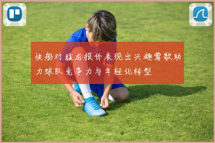 快船对猛龙报价表现出兴趣莺歌助力球队竞争力与年轻化转型